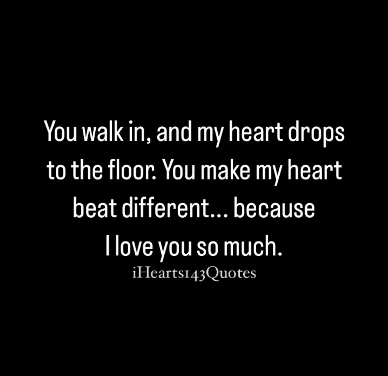 You walk in, and my heart drops to the floor. You make my heart beat