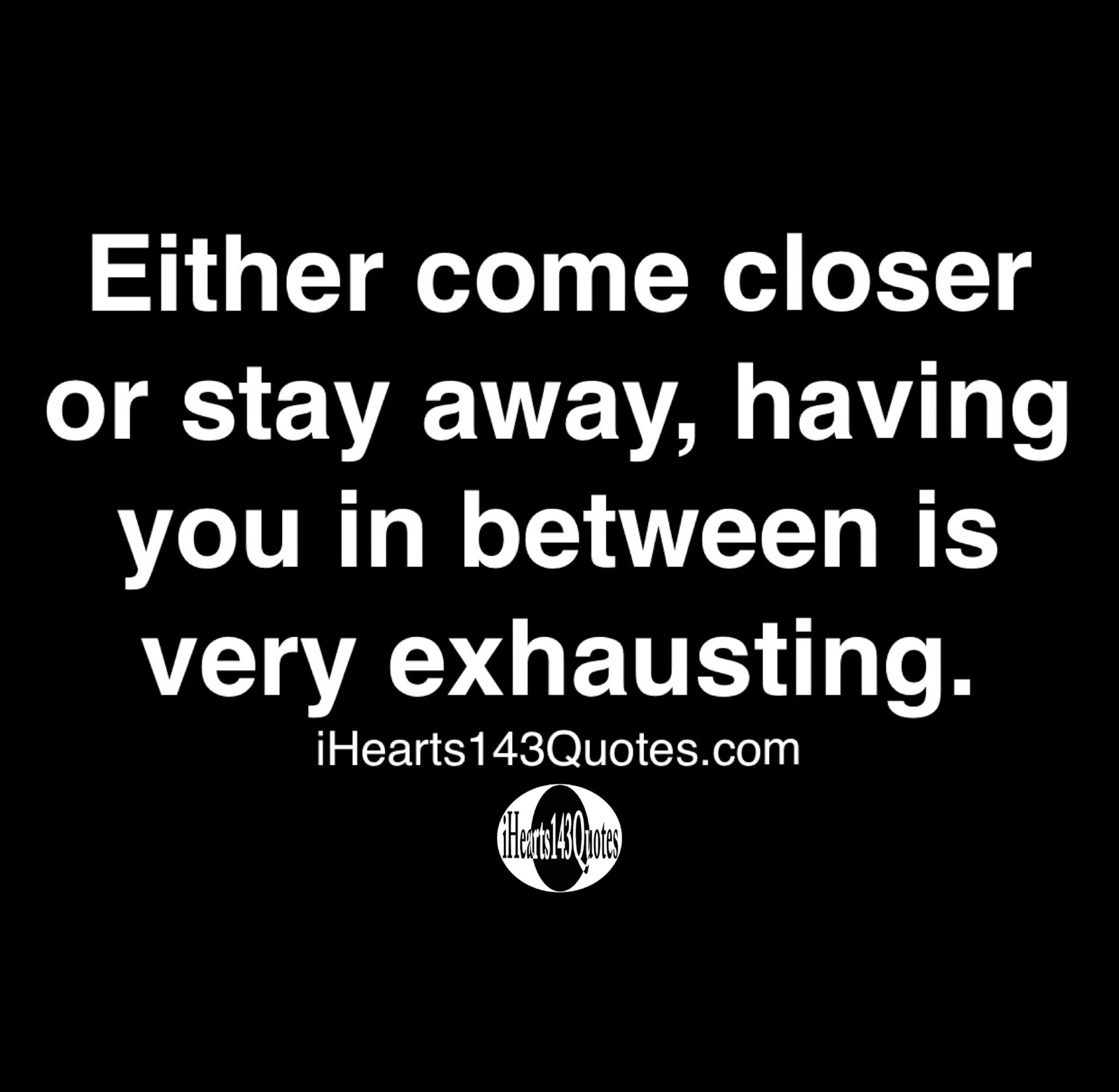 Either come closer or stay away, having you in between is very