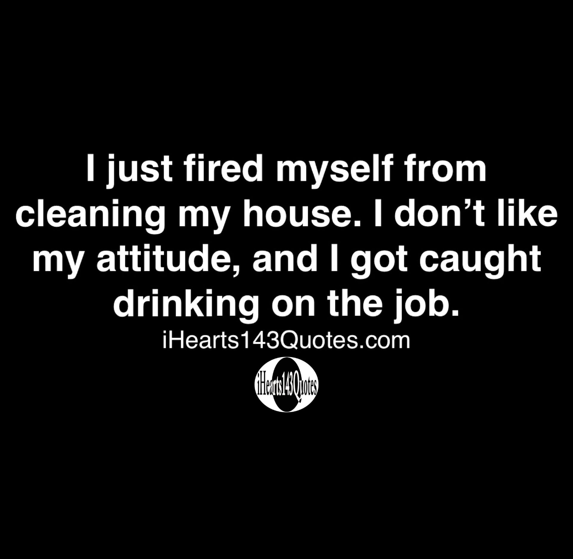 I just fired myself from cleaning my house. I don't like my attitude